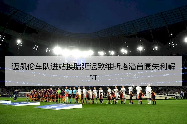 迈凯伦车队进站换胎延迟致维斯塔潘首圈失利解析